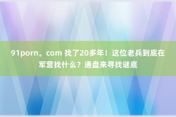 91porn。com 找了20多年！这位老兵到底在军营找什么？通盘来寻找谜底