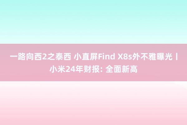 一路向西2之泰西 小直屏Find X8s外不雅曝光丨小米24年财报: 全面新高