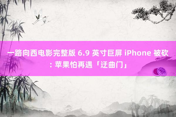 一路向西电影完整版 6.9 英寸巨屏 iPhone 被砍: 苹果怕再遇「迂曲门」