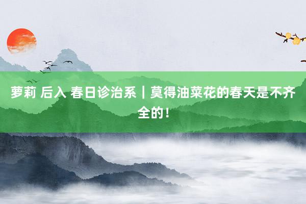 萝莉 后入 春日诊治系｜莫得油菜花的春天是不齐全的！