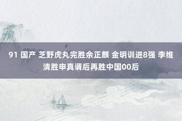 91 国产 芝野虎丸完胜余正麒 金明训进8强 李维清胜申真谞后再胜中国00后