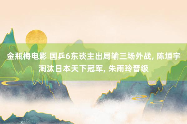 金瓶梅电影 国乒6东谈主出局输三场外战， 陈垣宇淘汰日本天下冠军， 朱雨玲晋级