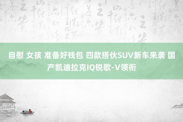 自慰 女孩 准备好钱包 四款搭伙SUV新车来袭 国产凯迪拉克IQ锐歌-V领衔