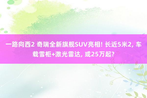 一路向西2 奇瑞全新旗舰SUV亮相! 长近5米2， 车载雪柜+激光雷达， 或25万起?