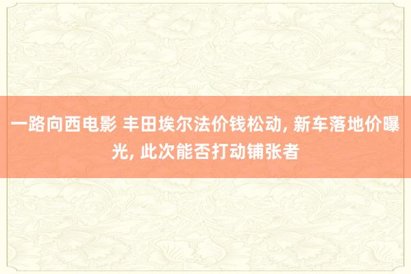 一路向西电影 丰田埃尔法价钱松动， 新车落地价曝光， 此次能否打动铺张者
