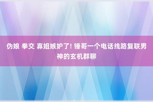 伪娘 拳交 寡姐嫉妒了! 锤哥一个电话线路复联男神的玄机群聊