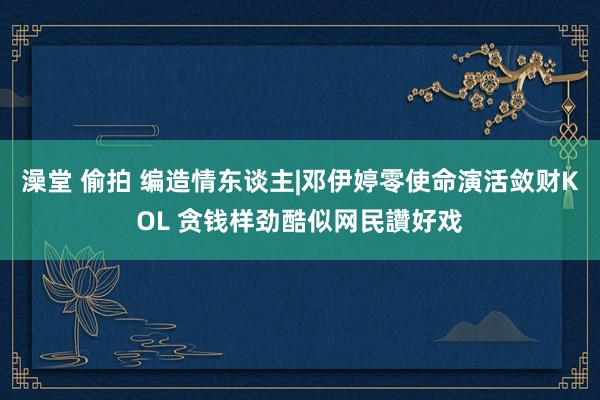 澡堂 偷拍 编造情东谈主|邓伊婷零使命演活敛财KOL 贪钱样劲酷似网民讚好戏