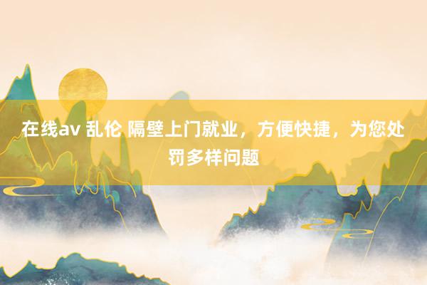 在线av 乱伦 隔壁上门就业，方便快捷，为您处罚多样问题