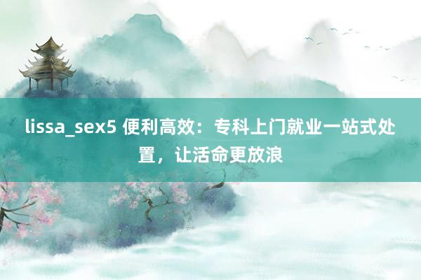 lissa_sex5 便利高效：专科上门就业一站式处置，让活命更放浪