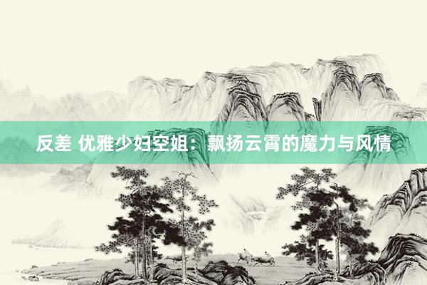 反差 优雅少妇空姐：飘扬云霄的魔力与风情