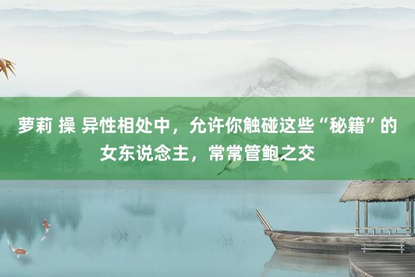 萝莉 操 异性相处中，允许你触碰这些“秘籍”的女东说念主，常常管鲍之交