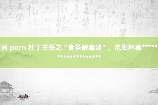 女同 porn 杜丁主任之“食圣解毒汤”，泡脚解毒*********************