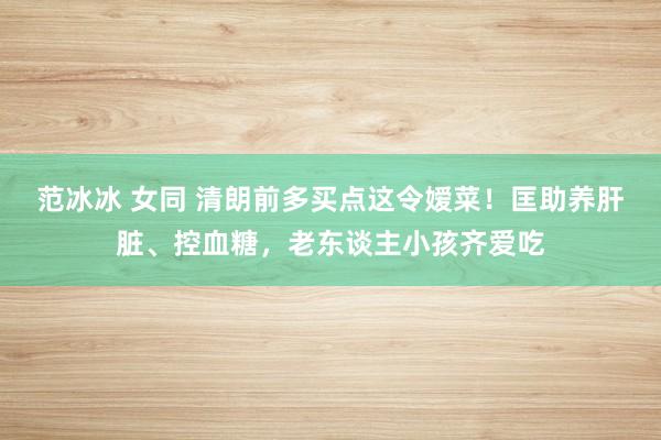 范冰冰 女同 清朗前多买点这令嫒菜！匡助养肝脏、控血糖，老东谈主小孩齐爱吃
