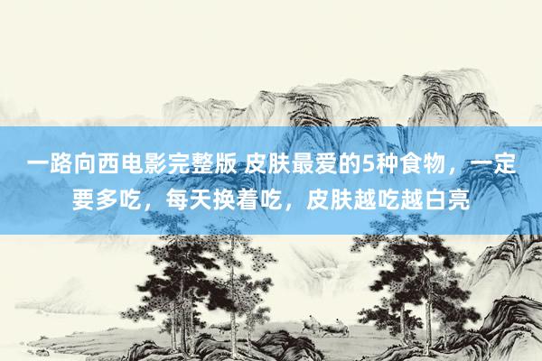 一路向西电影完整版 皮肤最爱的5种食物，一定要多吃，每天换着吃，皮肤越吃越白亮