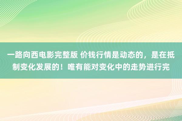一路向西电影完整版 价钱行情是动态的，是在抵制变化发展的！唯有能对变化中的走势进行完