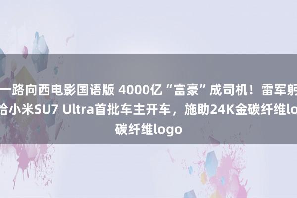 一路向西电影国语版 4000亿“富豪”成司机！雷军躬行给小米SU7 Ultra首批车主开车，施助24K金碳纤维logo