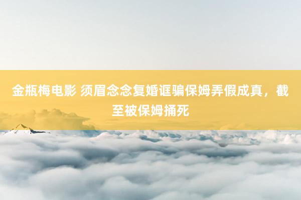 金瓶梅电影 须眉念念复婚诓骗保姆弄假成真，截至被保姆捅死