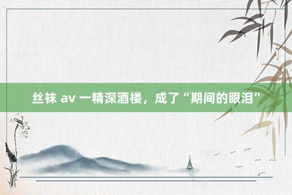 丝袜 av 一精深酒楼，成了“期间的眼泪”